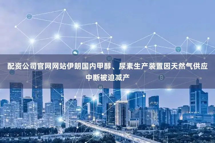 配资公司官网网站伊朗国内甲醇、尿素生产装置因天然气供应中断被迫减产