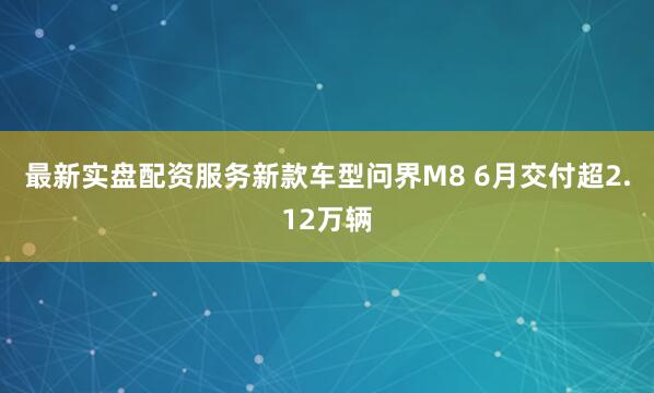 最新实盘配资服务新款车型问界M8 6月交付超2.12万辆
