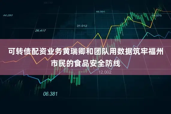 可转债配资业务黄瑞卿和团队用数据筑牢福州市民的食品安全防线