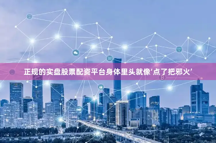 正规的实盘股票配资平台身体里头就像‘点了把邪火’