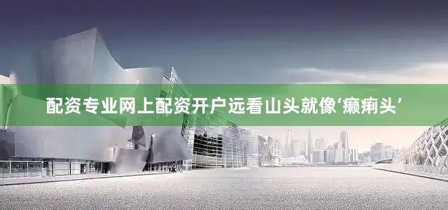 配资专业网上配资开户远看山头就像‘癞痢头’