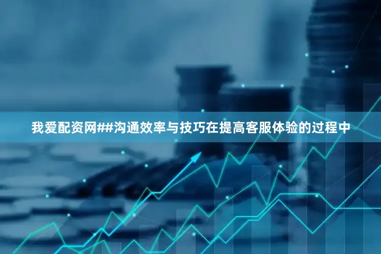 我爱配资网##沟通效率与技巧在提高客服体验的过程中