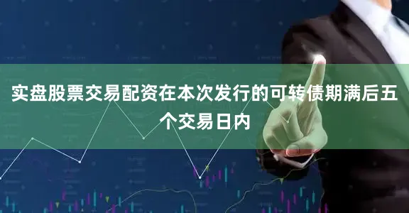 实盘股票交易配资在本次发行的可转债期满后五个交易日内