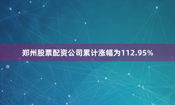郑州股票配资公司累计涨幅为112.95%