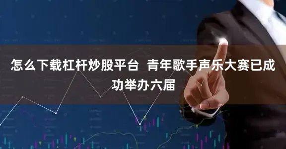 怎么下载杠杆炒股平台  青年歌手声乐大赛已成功举办六届