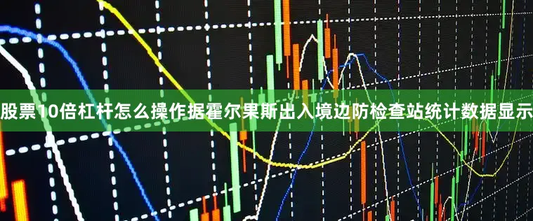 股票10倍杠杆怎么操作据霍尔果斯出入境边防检查站统计数据显示