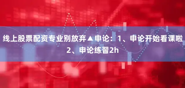 线上股票配资专业别放弃▲申论：1、申论开始看课啦2、申论练習2h