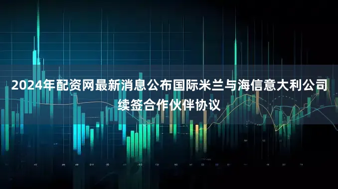 2024年配资网最新消息公布国际米兰与海信意大利公司续签合作伙伴协议