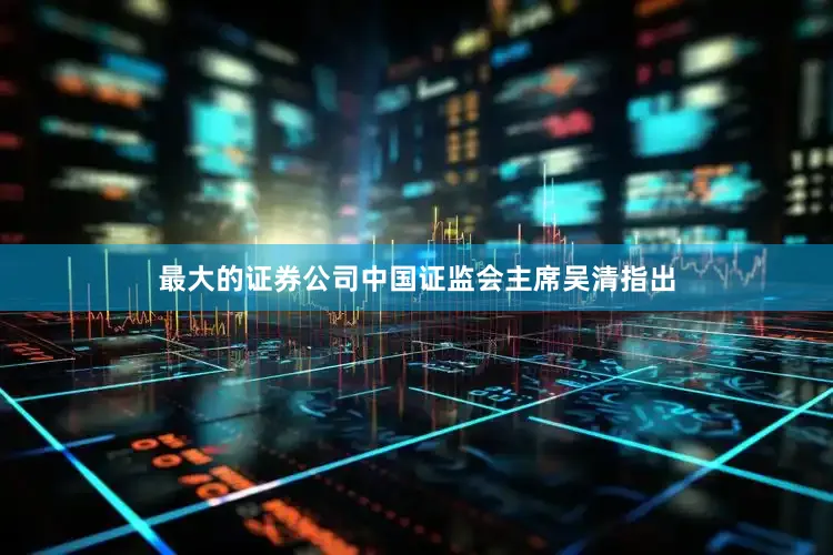 最大的证券公司中国证监会主席吴清指出