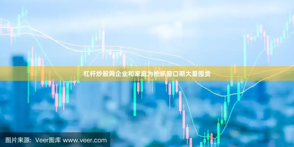 杠杆炒股网企业和家庭为抢抓窗口期大量囤货