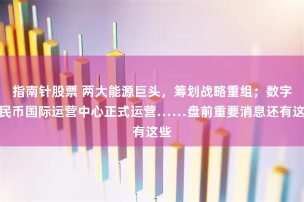指南针股票 两大能源巨头，筹划战略重组；数字人民币国际运营中心正式运营……盘前重要消息还有这些