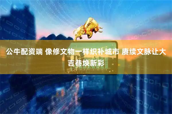 公牛配资端 像修文物一样织补城市 赓续文脉让大吉巷焕新彩