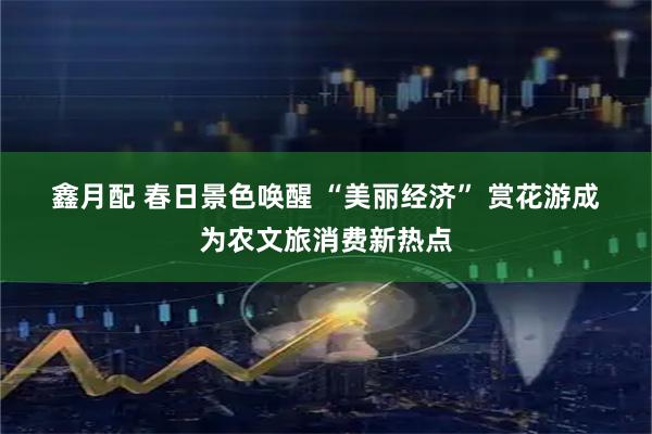 鑫月配 春日景色唤醒 “美丽经济” 赏花游成为农文旅消费新热点